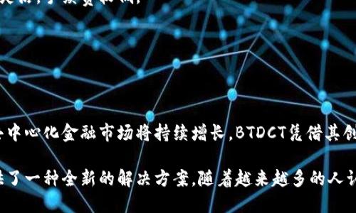 BTDCT（Blockchain Decentralized Token）区块链是一个旨在利用区块链技术实现去中心化金融（DeFi）和代币经济的项目。它结合了区块链的透明性、安全性和智能合约的自动执行能力，致力于为用户提供高效、可靠的金融服务。

### BTDCT区块链的核心概念
在进入BTDCT区块链的具体内容之前，我们首先要理解一些基础概念。

#### 什么是区块链？
区块链是一种去中心化的分布式账本技术。它通过将数据存储在多个节点上，实现数据的透明性和安全性。区块链的数据结构是由一个个区块组成，每个区块包含一定数量的交易记录。区块通过加密算法相连接，确保数据不可篡改和透明公开。

#### 去中心化金融（DeFi）的崛起
去中心化金融是利用区块链技术，提供传统金融服务的一种新型模式，包括借贷、交易、保险等。与传统金融系统不同，DeFi项目通常不依赖于中心化的机构，而是通过智能合约实现自动化管理。

### BTDCT区块链的特点
BTDCT区块链有几个显著的特点，使其在DeFi领域具有竞争力：

1. **去中心化**：与传统金融系统不同，BTDCT利用区块链技术实现去中心化。用户之间可以直接进行交易，无需中介。

2. **透明性**：所有交易记录都存储在区块链上，任何人都可以查看。这种透明性增加了用户的信任感。

3. **安全性**：BTDCT采用先进的加密技术，确保用户的资产安全。同时，智能合约在执行时会经过多重验证，降低故障风险。

4. **高效性**：通过智能合约，BTDCT能够实现交易和服务的自动化，减少人为干预，提高交易效率。

### BTDCT区块链的应用场景
BTDCT区块链可以在多个领域发挥作用，以下是一些典型的应用场景：

#### 去中心化交易所（DEX）
DTBCT支持去中心化交易所的建立，用户可以在没有中心化机构的情况下进行资产交易。这种方式不仅降低了交易成本，还提高了交易的速度。

#### 借贷平台
用户可以在BTDCT区块链上发起贷款或进行借贷，无需通过银行等传统金融机构。这种方式通常更灵活，手续费较低。

#### NFT市场
BTDCT也支持非同质化代币（NFT）的生成和交易，用户可以在平台上买卖数字艺术品、游戏道具等。

### BTDCT区块链的未来展望
随着区块链技术的不断发展，BTDCT区块链有望在全球金融市场中占据重要位置。多项研究表明，去中心化金融市场将持续增长。BTDCT凭借其创新的设计和强大的功能，将能够吸引更多用户并实现可持续发展。

总结来说，BTDCT区块链通过去中心化的方式，结合区块链技术的透明性和安全性，为金融服务提供了一种全新的解决方案。随着越来越多的人认识到区块链的潜力，BTDCT区块链将迎来更加辉煌的未来。