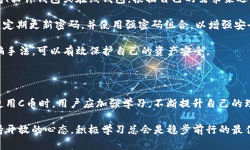区块链C币是什么？深度解析其功能与价值

区块链,C币,加密货币,数字货币/guanjianci

区块链技术在近年来取得了巨大的发展。在这种技术的基础上，衍生出了许多种类的加密货币。C币，就是其中的一种。它的出现，引起了很多人的关注和讨论。接下来，我们将详细探讨区块链C币的概念、功能、优势以及潜在的风险。

什么是C币？

C币是一种基于区块链技术的数字货币。它的发行和交易都是通过去中心化的方式进行。这意味着，没有任何一方可以单独控制C币的流通或交易。相反，所有的交易记录都保存在一个公共的账本上，这个账本由全球的节点共同维护和更新。

在区块链网络中，每当用户进行一笔C币的交易，相关信息就会被记录在区块链上。这些信息包括交易的时间、金额以及参与者的地址（但不会透露用户的真实身份）。交易信息的透明性以及不可篡改性，使得C币的安全性得到了极大的保障。

C币的功能

C币作为一种数字货币，具备多种功能。首先，它可以作为一种交换媒介，用于进行商品和服务的交易。与传统货币相比，C币在跨国交易中享有更低的手续费和更快的到账时间。

其次，C币还可以用于价值存储。由于区块链技术的去中心化特性，C币并不受单一国家或金融机构的影响。因此，很多人将C币视为一种抗通胀的资产。例如，在经济不稳定或货币贬值严重的国家，C币成为了人们投资和保值的一种选择。

此外，C币还可以用于参与去中心化金融（DeFi）项目。用户可以利用C币进行借贷、交易和投资。这些功能进一步增强了C币的应用场景，吸引了更多的投资者和用户。

C币的优势

首先，C币的流动性非常高。由于区块链网络的开放性，C币可以在全球范围内进行交易。这意味着投资者可以随时买入或卖出C币，获得流动资金。

其次，C币具备透明性和可追溯性。所有的交易记录都公开可见，用户可以通过区块链浏览器查询任何一笔交易。这种透明性不仅提高了用户的信任度，也降低了欺诈行为的可能性。

最后，C币在安全性上也表现出色。通过高强度的加密技术，C币能够有效防范黑客攻击和伪造。即便如此，用户仍需注意妥善保管自己的私钥和钱包地址，以防止因个人操作不当而导致的资产损失。

C币的潜在风险

尽管C币有诸多优势，但它同样存在风险。首先，市场波动性很大。C币的价格受多种因素影响，包括市场供需、政策调控等。因此，投资C币需要谨慎，而非盲目跟风。

其次，由于法律和政策的不确定性，C币的监管环境相对复杂。在某些国家，C币的交易可能会受到严格限制，甚至遭禁。因此，投资者在参与C币交易时，应了解当地的法律法规。

另外，用户的操作风险也不容忽视。一些用户由于缺乏相关知识，可能在交易中遭受损失。例如，使用不安全的钱包或访问不明链接，都是常见的风险源。

如何安全地使用C币

为了安全地使用C币，用户需采取必要的防护措施。首先，选择靠谱的钱包。用户可以选择硬件钱包、软件钱包或在线钱包，根据自己的需求来选择。在选择时，优先考虑安全性和易用性。

其次，定期备份钱包信息。备份可以帮助用户在设备损坏或丢失时，找回自己的资产。此外，用户应定期更新密码，并使用强密码组合，以增强安全性。

最后，应提高警惕。任何来自陌生人的链接或交易请求都应保持谨慎。了解并警惕常见的网络诈骗手法，可以有效保护自己的资产安全。

总结

总的来说，C币是区块链技术应用的一部分，拥有独特的功能和优势，但也伴随着一定的风险。在使用C币时，用户应加强学习，不断提升自己的理解和使用能力。通过正确的操作，可以更好地享受C币带来的便利与价值。

在这个快速变化的数字时代，C币与区块链的结合将会如何发展，仍需继续观察。但无论如何，保持开放的心态，积极学习总会是稳步前行的最佳策略。